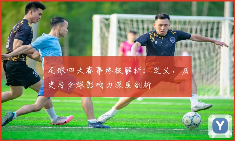 足球四大赛事终极解析:定义、历史与全球影响力深度剖析