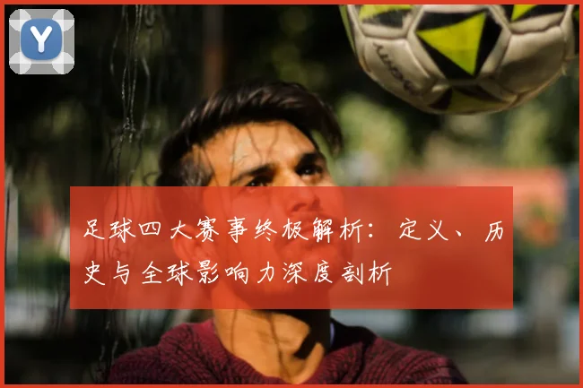 足球四大赛事终极解析:定义、历史与全球影响力深度剖析