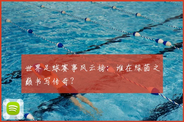 世界足球赛事风云榜:谁在绿茵之巅书写传奇?