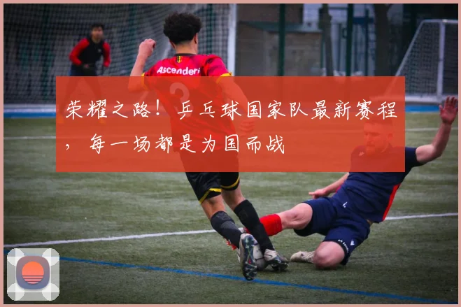 荣耀之路!乒乓球国家队最新赛程,每一场都是为国而战