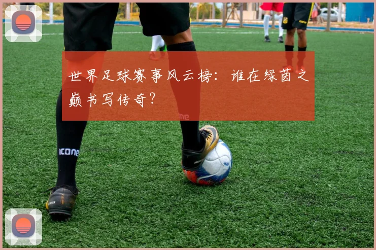 世界足球赛事风云榜:谁在绿茵之巅书写传奇?